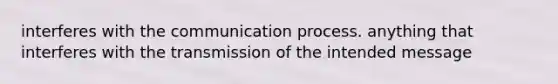 interferes with the communication process. anything that interferes with the transmission of the intended message