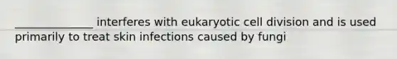 ______________ interferes with eukaryotic cell division and is used primarily to treat skin infections caused by fungi