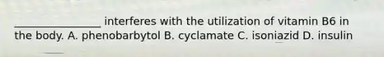 ________________ interferes with the utilization of vitamin B6 in the body. A. phenobarbytol B. cyclamate C. isoniazid D. insulin