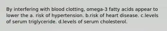 By interfering with blood clotting, omega-3 fatty acids appear to lower the a. risk of hypertension. b.risk of heart disease. c.levels of serum triglyceride. d.levels of serum cholesterol.