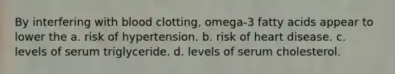 By interfering with blood clotting, omega-3 fatty acids appear to lower the a. risk of hypertension. b. risk of heart disease. c. levels of serum triglyceride. d. levels of serum cholesterol.