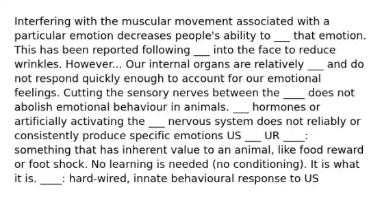 Interfering with the muscular movement associated with a particular emotion decreases people's ability to ___ that emotion. This has been reported following ___ into the face to reduce wrinkles. However... Our internal organs are relatively ___ and do not respond quickly enough to account for our emotional feelings. Cutting the sensory nerves between the ____ does not abolish emotional behaviour in animals. ___ hormones or artificially activating the ___ nervous system does not reliably or consistently produce specific emotions US ___ UR ____: something that has inherent value to an animal, like food reward or foot shock. No learning is needed (no conditioning). It is what it is. ____: hard-wired, innate behavioural response to US