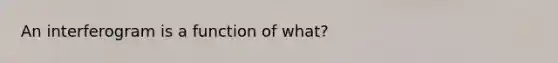 An interferogram is a function of what?