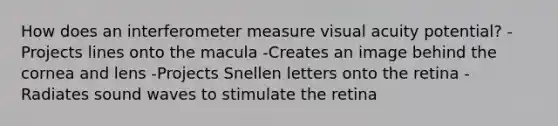 How does an interferometer measure visual acuity potential? -Projects lines onto the macula -Creates an image behind the cornea and lens -Projects Snellen letters onto the retina -Radiates sound waves to stimulate the retina