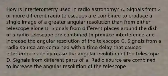 How is interferometry used in radio astronomy? A. Signals from 2 or more different radio telescopes are combined to produce a single image of a greater angular resolution than from either telescope alone B. Signals from different places around the dish of a radio telescope are combined to produce interference and increase the angular resolution of the telescope C. Signals from a radio source are combined with a time delay that causes interference and increase the angular evolution of the telescope D. Signals from different parts of a. Radio source are combined to increase the angular resolution of the telescope