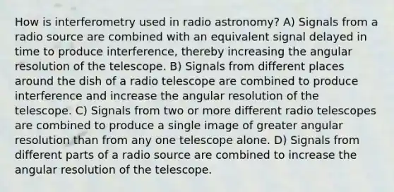 How is interferometry used in radio astronomy? A) Signals from a radio source are combined with an equivalent signal delayed in time to produce interference, thereby increasing the angular resolution of the telescope. B) Signals from different places around the dish of a radio telescope are combined to produce interference and increase the angular resolution of the telescope. C) Signals from two or more different radio telescopes are combined to produce a single image of greater angular resolution than from any one telescope alone. D) Signals from different parts of a radio source are combined to increase the angular resolution of the telescope.