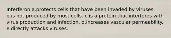 Interferon a.protects cells that have been invaded by viruses. b.is not produced by most cells. c.is a protein that interferes with virus production and infection. d.increases vascular permeability. e.directly attacks viruses.