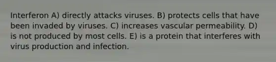 Interferon A) directly attacks viruses. B) protects cells that have been invaded by viruses. C) increases vascular permeability. D) is not produced by most cells. E) is a protein that interferes with virus production and infection.