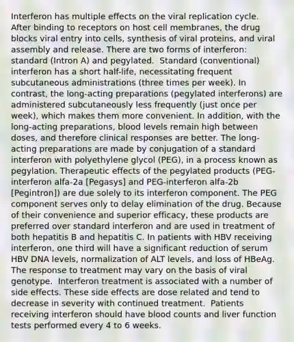 Interferon has multiple effects on the viral replication cycle. ​ After binding to receptors on host cell membranes, the drug blocks viral entry into cells, synthesis of viral proteins, and viral assembly and release.​ There are two forms of interferon: standard (Intron A) and pegylated. ​ Standard (conventional) interferon has a short half-life, necessitating frequent subcutaneous administrations (three times per week). In contrast, the long-acting preparations (pegylated interferons) are administered subcutaneously less frequently (just once per week), which makes them more convenient. In addition, with the long-acting preparations, blood levels remain high between doses, and therefore clinical responses are better.​ The long-acting preparations are made by conjugation of a standard interferon with polyethylene glycol (PEG), in a process known as pegylation. Therapeutic effects of the pegylated products (PEG-interferon alfa-2a [Pegasys] and PEG-interferon alfa-2b [Pegintron]) are due solely to its interferon component. The PEG component serves only to delay elimination of the drug. Because of their convenience and superior efficacy, these products are preferred over standard interferon and are used in treatment of both hepatitis B and hepatitis C.​ In patients with HBV receiving interferon, one third will have a significant reduction of serum HBV DNA levels, normalization of ALT levels, and loss of HBeAg. The response to treatment may vary on the basis of viral genotype. ​ Interferon treatment is associated with a number of side effects. These side effects are dose related and tend to decrease in severity with continued treatment. ​ Patients receiving interferon should have blood counts and liver function tests performed every 4 to 6 weeks.​ ​