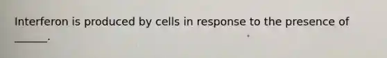 Interferon is produced by cells in response to the presence of ______.