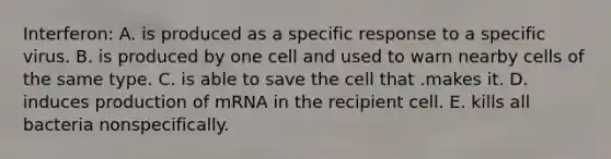 Interferon: A. is produced as a specific response to a specific virus. B. is produced by one cell and used to warn nearby cells of the same type. C. is able to save the cell that .makes it. D. induces production of mRNA in the recipient cell. E. kills all bacteria nonspecifically.