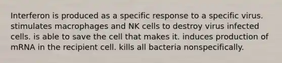 Interferon is produced as a specific response to a specific virus. stimulates macrophages and NK cells to destroy virus infected cells. is able to save the cell that makes it. induces production of mRNA in the recipient cell. kills all bacteria nonspecifically.