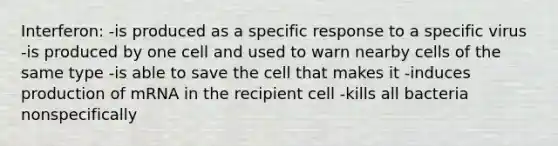 Interferon: -is produced as a specific response to a specific virus -is produced by one cell and used to warn nearby cells of the same type -is able to save the cell that makes it -induces production of mRNA in the recipient cell -kills all bacteria nonspecifically