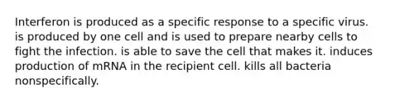 Interferon is produced as a specific response to a specific virus. is produced by one cell and is used to prepare nearby cells to fight the infection. is able to save the cell that makes it. induces production of mRNA in the recipient cell. kills all bacteria nonspecifically.