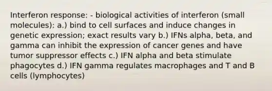 Interferon response: - biological activities of interferon (small molecules): a.) bind to cell surfaces and induce changes in genetic expression; exact results vary b.) IFNs alpha, beta, and gamma can inhibit the expression of cancer genes and have tumor suppressor effects c.) IFN alpha and beta stimulate phagocytes d.) IFN gamma regulates macrophages and T and B cells (lymphocytes)