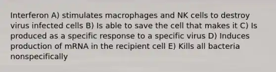 Interferon A) stimulates macrophages and NK cells to destroy virus infected cells B) Is able to save the cell that makes it C) Is produced as a specific response to a specific virus D) Induces production of mRNA in the recipient cell E) Kills all bacteria nonspecifically