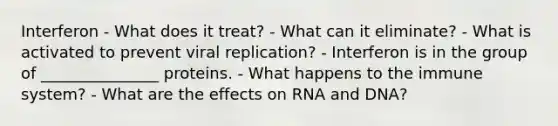 Interferon - What does it treat? - What can it eliminate? - What is activated to prevent viral replication? - Interferon is in the group of _______________ proteins. - What happens to the immune system? - What are the effects on RNA and DNA?