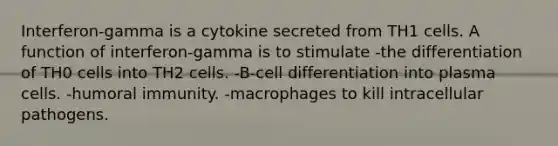 Interferon-gamma is a cytokine secreted from TH1 cells. A function of interferon-gamma is to stimulate -the differentiation of TH0 cells into TH2 cells. -B-cell differentiation into plasma cells. -humoral immunity. -macrophages to kill intracellular pathogens.