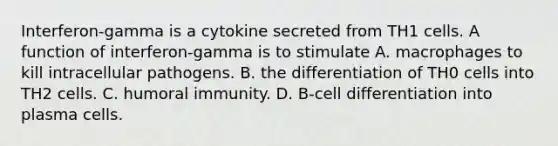 Interferon-gamma is a cytokine secreted from TH1 cells. A function of interferon-gamma is to stimulate A. macrophages to kill intracellular pathogens. B. the differentiation of TH0 cells into TH2 cells. C. humoral immunity. D. B-cell differentiation into plasma cells.