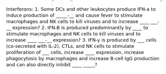 Interferons: 1. Some DCs and other leukocytes produce IFN-a to induce production of _____-__ and cause fever to stimulate macrophages and NK cells to kill viruses and to increase ____ ___-__ expression? 2. IFN-B is produced predominantly by ____ to stimulate macrophages and NK cells to kill viruses and to increase ____ ___-__ expression? 3. IFN-y is produced by ___ cells (co-secreted with IL-2), CTLs, and NK cells to stimulate proliferation of ___ cells, increase ____ expression, increase phagocytosis by macrophages and increase B-cell IgG production and can also directly inhibit ____ _____?