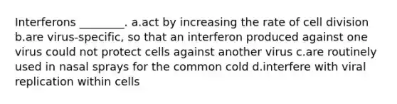 Interferons ________. a.act by increasing the rate of <a href='https://www.questionai.com/knowledge/kjHVAH8Me4-cell-division' class='anchor-knowledge'>cell division</a> b.are virus-specific, so that an interferon produced against one virus could not protect cells against another virus c.are routinely used in nasal sprays for the common cold d.interfere with viral replication within cells