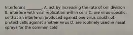 Interferons ________. A. act by increasing the rate of cell division B. interfere with viral replication within cells C. are virus-specific, so that an interferon produced against one virus could not protect cells against another virus D. are routinely used in nasal sprays for the common cold