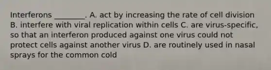 Interferons ________. A. act by increasing the rate of cell division B. interfere with viral replication within cells C. are virus-specific, so that an interferon produced against one virus could not protect cells against another virus D. are routinely used in nasal sprays for the common cold