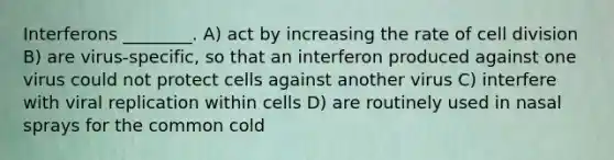 Interferons ________. A) act by increasing the rate of <a href='https://www.questionai.com/knowledge/kjHVAH8Me4-cell-division' class='anchor-knowledge'>cell division</a> B) are virus-specific, so that an interferon produced against one virus could not protect cells against another virus C) interfere with viral replication within cells D) are routinely used in nasal sprays for the common cold