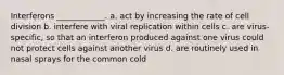 Interferons ____________. a. act by increasing the rate of cell division b. interfere with viral replication within cells c. are virus-specific, so that an interferon produced against one virus could not protect cells against another virus d. are routinely used in nasal sprays for the common cold