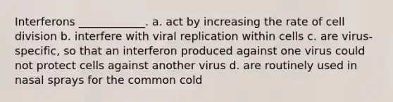 Interferons ____________. a. act by increasing the rate of <a href='https://www.questionai.com/knowledge/kjHVAH8Me4-cell-division' class='anchor-knowledge'>cell division</a> b. interfere with viral replication within cells c. are virus-specific, so that an interferon produced against one virus could not protect cells against another virus d. are routinely used in nasal sprays for the common cold