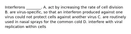 Interferons ________. A. act by increasing the rate of cell division B. are virus-specific, so that an interferon produced against one virus could not protect cells against another virus C. are routinely used in nasal sprays for the common cold D. interfere with viral replication within cells