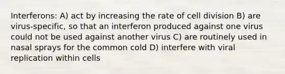 Interferons: A) act by increasing the rate of cell division B) are virus-specific, so that an interferon produced against one virus could not be used against another virus C) are routinely used in nasal sprays for the common cold D) interfere with viral replication within cells