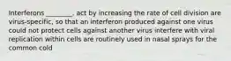 Interferons ________. act by increasing the rate of cell division are virus-specific, so that an interferon produced against one virus could not protect cells against another virus interfere with viral replication within cells are routinely used in nasal sprays for the common cold