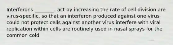 Interferons ________. act by increasing the rate of <a href='https://www.questionai.com/knowledge/kjHVAH8Me4-cell-division' class='anchor-knowledge'>cell division</a> are virus-specific, so that an interferon produced against one virus could not protect cells against another virus interfere with viral replication within cells are routinely used in nasal sprays for the common cold