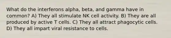 What do the interferons alpha, beta, and gamma have in common? A) They all stimulate NK cell activity. B) They are all produced by active T cells. C) They all attract phagocytic cells. D) They all impart viral resistance to cells.