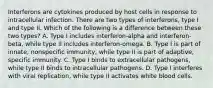 Interferons are cytokines produced by host cells in response to intracellular infection. There are two types of interferons, type I and type II. Which of the following is a difference between these two types? A. Type I includes interferon-alpha and interferon-beta, while type II includes interferon-omega. B. Type I is part of innate, nonspecific immunity, while type II is part of adaptive, specific immunity. C. Type I binds to extracellular pathogens, while type II binds to intracellular pathogens. D. Type I interferes with viral replication, while type II activates white blood cells.