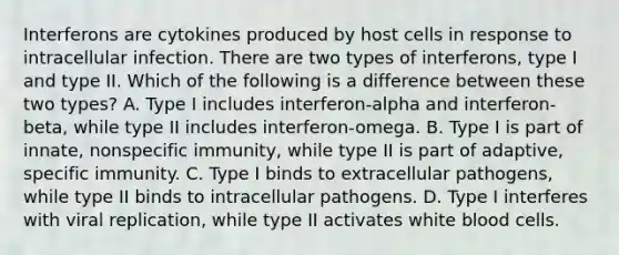 Interferons are cytokines produced by host cells in response to intracellular infection. There are two types of interferons, type I and type II. Which of the following is a difference between these two types? A. Type I includes interferon-alpha and interferon-beta, while type II includes interferon-omega. B. Type I is part of innate, nonspecific immunity, while type II is part of adaptive, specific immunity. C. Type I binds to extracellular pathogens, while type II binds to intracellular pathogens. D. Type I interferes with viral replication, while type II activates white blood cells.