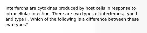 Interferons are cytokines produced by host cells in response to intracellular infection. There are two types of interferons, type I and type II. Which of the following is a difference between these two types?