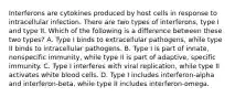 Interferons are cytokines produced by host cells in response to intracellular infection. There are two types of interferons, type I and type II. Which of the following is a difference between these two types? A. Type I binds to extracellular pathogens, while type II binds to intracellular pathogens. B. Type I is part of innate, nonspecific immunity, while type II is part of adaptive, specific immunity. C. Type I interferes with viral replication, while type II activates white blood cells. D. Type I includes interferon-alpha and interferon-beta, while type II includes interferon-omega.