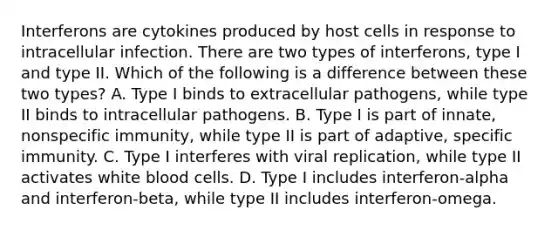 Interferons are cytokines produced by host cells in response to intracellular infection. There are two types of interferons, type I and type II. Which of the following is a difference between these two types? A. Type I binds to extracellular pathogens, while type II binds to intracellular pathogens. B. Type I is part of innate, nonspecific immunity, while type II is part of adaptive, specific immunity. C. Type I interferes with viral replication, while type II activates white blood cells. D. Type I includes interferon-alpha and interferon-beta, while type II includes interferon-omega.