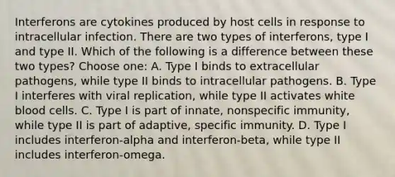 Interferons are cytokines produced by host cells in response to intracellular infection. There are two types of interferons, type I and type II. Which of the following is a difference between these two types? Choose one: A. Type I binds to extracellular pathogens, while type II binds to intracellular pathogens. B. Type I interferes with viral replication, while type II activates white blood cells. C. Type I is part of innate, nonspecific immunity, while type II is part of adaptive, specific immunity. D. Type I includes interferon-alpha and interferon-beta, while type II includes interferon-omega.