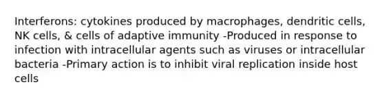 Interferons: cytokines produced by macrophages, dendritic cells, NK cells, & cells of adaptive immunity -Produced in response to infection with intracellular agents such as viruses or intracellular bacteria -Primary action is to inhibit viral replication inside host cells