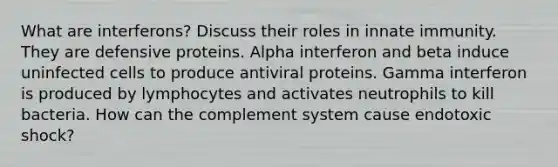 What are interferons? Discuss their roles in innate immunity. They are defensive proteins. Alpha interferon and beta induce uninfected cells to produce antiviral proteins. Gamma interferon is produced by lymphocytes and activates neutrophils to kill bacteria. How can the complement system cause endotoxic shock?