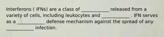 Interferons ( IFNs) are a class of ____________ released from a variety of cells, including leukocytes and ____________ . IFN serves as a ____________ defense mechanism against the spread of any ____________ infection.