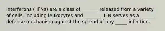 Interferons ( IFNs) are a class of _______ released from a variety of cells, including leukocytes and _______. IFN serves as a ______ defense mechanism against the spread of any _____ infection.