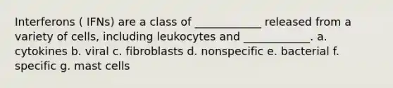 Interferons ( IFNs) are a class of ____________ released from a variety of cells, including leukocytes and ____________. a. cytokines b. viral c. fibroblasts d. nonspecific e. bacterial f. specific g. mast cells