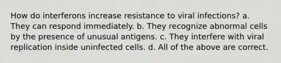 How do interferons increase resistance to viral infections? a. They can respond immediately. b. They recognize abnormal cells by the presence of unusual antigens. c. They interfere with viral replication inside uninfected cells. d. All of the above are correct.