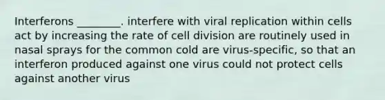 Interferons ________. interfere with viral replication within cells act by increasing the rate of cell division are routinely used in nasal sprays for the common cold are virus-specific, so that an interferon produced against one virus could not protect cells against another virus