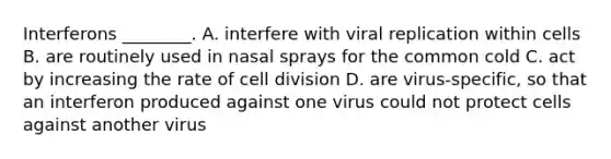 Interferons ________. A. interfere with viral replication within cells B. are routinely used in nasal sprays for the common cold C. act by increasing the rate of <a href='https://www.questionai.com/knowledge/kjHVAH8Me4-cell-division' class='anchor-knowledge'>cell division</a> D. are virus-specific, so that an interferon produced against one virus could not protect cells against another virus