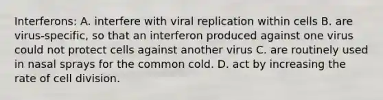 Interferons: A. interfere with viral replication within cells B. are virus-specific, so that an interferon produced against one virus could not protect cells against another virus C. are routinely used in nasal sprays for the common cold. D. act by increasing the rate of cell division.